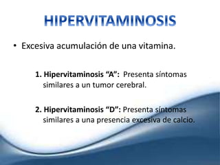 • Excesiva acumulación de una vitamina.
1. Hipervitaminosis “A”: Presenta síntomas
similares a un tumor cerebral.
2. Hipervitaminosis “D”: Presenta síntomas
similares a una presencia excesiva de calcio.
 