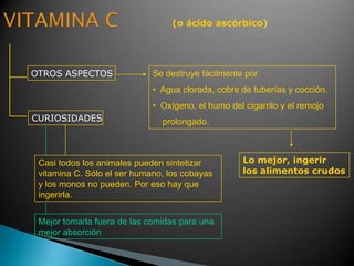 (o ácido ascórbico)
OTROS ASPECTOS
CURIOSIDADES
Se destruye fácilmente por
• Agua clorada, cobre de tuberías y cocción.
• Oxígeno, el humo del cigarrilo y el remojo
prolongado.
Casi todos los animales pueden sintetizar
vitamina C. Sólo el ser humano, los cobayas
y los monos no pueden. Por eso hay que
ingerirla.
Lo mejor, ingerir
los alimentos crudos
Mejor tomarla fuera de las comidas para una
mejor absorción
 