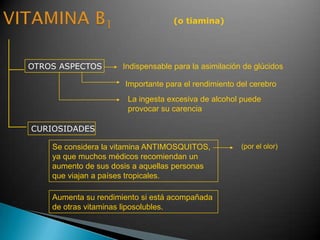 (o tiamina)
OTROS ASPECTOS
CURIOSIDADES
Indispensable para la asimilación de glúcidos
Se considera la vitamina ANTIMOSQUITOS,
ya que muchos médicos recomiendan un
aumento de sus dosis a aquellas personas
que viajan a países tropicales.
Aumenta su rendimiento si está acompañada
de otras vitaminas liposolubles.
(por el olor)
Importante para el rendimiento del cerebro
La ingesta excesiva de alcohol puede
provocar su carencia
 