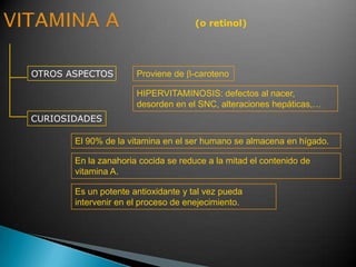 (o retinol)
OTROS ASPECTOS
CURIOSIDADES
Proviene de -caroteno
El 90% de la vitamina en el ser humano se almacena en hígado.
Es un potente antioxidante y tal vez pueda
intervenir en el proceso de enejecimiento.
En la zanahoria cocida se reduce a la mitad el contenido de
vitamina A.
HIPERVITAMINOSIS: defectos al nacer,
desorden en el SNC, alteraciones hepáticas,…
 