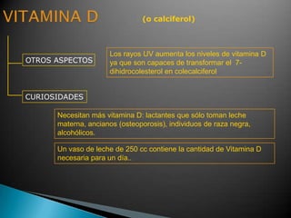 (o calciferol)
OTROS ASPECTOS
CURIOSIDADES
Los rayos UV aumenta los niveles de vitamina D
ya que son capaces de transformar el 7-
dihidrocolesterol en colecalciferol
Necesitan más vitamina D: lactantes que sólo toman leche
materna, ancianos (osteoporosis), individuos de raza negra,
alcohólicos.
Un vaso de leche de 250 cc contiene la cantidad de Vitamina D
necesaria para un día..
 
