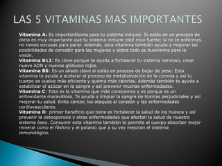 Vitamina A: Es importantísima para tu sistema inmune. Si estás en un proceso de
dieta es muy importante que tu sistema inmune esté muy fuerte; si no te enfermas
no tienes excusas para parar. Además, esta vitamina también ayuda a mejorar las
posibilidades de concebir para las mujeres y sobre todo es buenísima para la
visión.
Vitamina B12: Es clave porque te ayuda a fortalecer tu sistema nervioso, crear
nuevo ADN y nuevos glóbulos rojos.
Vitamina B6: Es un aliado clave si estás en proceso de bajar de peso. Esta
vitamina te ayuda a acelerar el proceso de metabolización de la comida y así tu
cuerpo se vuelve más eficiente y quema más calorías. Además también te ayuda a
estabilizar el azúcar en la sangre y así prevenir muchas enfermedades.
Vitamina C: Esta es la vitamina que más conocemos y es porque es un
antioxidante maravilloso. Te ayuda a limpiar la sangre de toxinas perjudiciales y así
mejorar tu salud. Evita cáncer, los ataques al corazón y las enfermedades
cardiovasculares.
Vitamina D: primer beneficio que tiene es fortalecer la salud de los huesos y así
prevenir la osteoporosis y otras enfermedades que afectan la salud de nuestro
sistema óseo. Consumir esta vitamina también le permite al cuerpo absorber mejor
mineral como el fósforo y el potasio que a su vez mejoran el sistema
inmunológico.
 