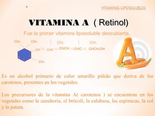 VITAMINA A ( Retinol)
Fue la primer vitamina liposoluble descubierta.
CH3

CH3

CH3

CH

4

3

CHC

CHCH

CH3
CHC

CHCH2OH

CH3

Es un alcohol primario de color amarillo pálido que deriva de los
carotenos, presentes en los vegetales.
Los precursores de la vitamina A( carotenos ) se encuentran en los
vegetales como la zanahoria, el brócoli, la calabaza, las espinacas, la col
y la patata.

 