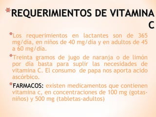 *REQUERIMIENTOS DE VITAMINA
*Los

requerimientos en lactantes son de 365
mg/día, en niños de 40 mg/día y en adultos de 45
a 60 mg/día.
*Treinta gramos de jugo de naranja o de limón
por día basta para suplir las necesidades de
vitamina C. El consumo de papa nos aporta acido
ascórbico.
*FARMACOS: existen medicamentos que contienen
vitamina c, en concentraciones de 100 mg (gotasniños) y 500 mg (tabletas-adultos)

C

 