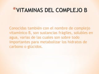 *VITAMINAS DEL COMPLEJO B
Conocidas también con el nombre de complejo
vitamínico B, son sustancias frágiles, solubles en
agua, varias de las cuales son sobre todo
importantes para metabolizar los hidratos de
carbono o glúcidos.

 