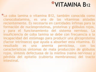 *VITAMINA B12
*La

coba lamina o vitamina B12, también conocida como
cianocobalamina, es una de las vitaminas aisladas
recientemente. Es necesaria en cantidades ínfimas para la
formación de nucleoproteínas, proteínas y glóbulos rojos,
y para el funcionamiento del sistema nervioso. La
insuficiencia de coba lamina se debe con frecuencia a la
incapacidad del estómago para producir una glicoproteína
(factor intrínseco) que ayuda a absorber esta vitamina. El
resultado es una anemia perniciosa, con los
característicos síntomas de mala producción de glóbulos
rojos, síntesis defectuosa de la mielina (vaina nerviosa) y
pérdida del epitelio (cubierta membranosa) del tracto
intestinal.

 
