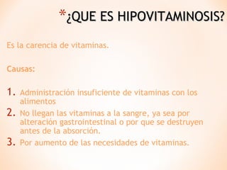 *¿QUE ES HIPOVITAMINOSIS?
Es la carencia de vitaminas.
Causas:

1.
2.
3.

Administración insuficiente de vitaminas con los
alimentos
No llegan las vitaminas a la sangre, ya sea por
alteración gastrointestinal o por que se destruyen
antes de la absorción.
Por aumento de las necesidades de vitaminas.

 