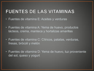 • Fuentes de vitamina E: Aceites y verduras
• Fuentes de vitamina A: Yema de huevo, productos
lácteos, crema, manteca y hortalizas amarillas
• Fuentes de vitamina C: Cítricos, patatas, verduras,
fresas, brócoli y melón
• Fuentes de vitamina D: Yema de huevo, luz proveniente
del sol, queso y yogurt
 