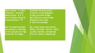 Mano vardas - A raidė,
Vitaminas – pavardė.
Mano broliai - B ir C,
Dar broliukas vienas K.
O jauniausiasis – PP
Mes visi labai laimingi,
Pavyzdingi ir tvarkingi.
Jei ims graužt tave liga -
Pulsim ja visi staiga.
Padulkės tik gripo padai
Trauksis virusų brigados!
O ligų princesei Slogai
Bus labai nuo mūsų bloga.
Negaluoti ims Sloga -
Ir ateis jos pabaiga.
Na, matai kokie mes stiprūs,
Kibūs, skvarbūs, narsūs, vikrūs,
Landūs, kandūs, paslaptingi,
Žvitrūs, mitrūs, stebuklingi.
 
