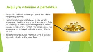 Jeigu yra vitamino A perteklius
Per didelis kiekis vitamino A gali sukelti tam tikras
neigiamas pasekmes.
Nerekomenduojama ypač dažnai ir ilgai vartoti
vitamino A tablečių ar nuolat gerti žuvų taukus. Taip,
jie reikalingi, o ypač augančiam organizmui. Tačiau
suaugusiems žmonėms reikia būti atsargesniems, nes
vitamino A perkelius gali pakenkti kraujagyslėms ir
širdžiai.
Taip atsitinka todėl, kad vitaminas A yra iš tų kurie
kaupiasi, jeigu jų susidaro per daug.
 