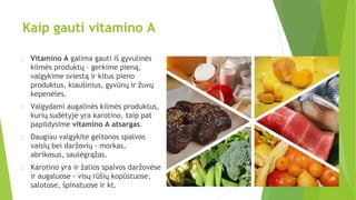 Kaip gauti vitamino A
Vitamino A galima gauti iš gyvulinės
kilmės produktų – gerkime pieną,
valgykime sviestą ir kitus pieno
produktus, kiaušinius, gyvūnų ir žuvų
kepenėles.
Valgydami augalinės kilmės produktus,
kurių sudėtyje yra karotino, taip pat
papildysime vitamino A atsargas.
Daugiau valgykite geltonos spalvos
vaisių bei daržovių - morkas,
abrikosus, saulėgrąžas.
Karotino yra ir žalios spalvos daržovėse
ir augaluose - visų rūšių kopūstuose,
salotose, špinatuose ir kt.
 