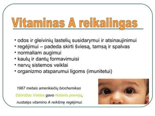 • odos ir gleivinių lastelių susidarymui ir atsinaujinimui
• regėjimui – padeda skirti šviesą, tamsą ir spalvas
• normaliam augimui
• kaulų ir dantų formavimuisi
• nervų sistemos veiklai
• organizmo atsparumui ligoms (imunitetui)
1967 metais amerikiečių biochemikas
Džordžas Valdas gavo Nobelio premiją,
nustatęs vitamino A reikšmę regėjimui.
 