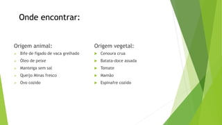 Onde encontrar:
Origem animal:
 Bife de fígado de vaca grelhado
 Óleo de peixe
 Manteiga sem sal
 Queijo Minas fresco
 Ovo cozido
Origem vegetal:
 Cenoura crua
 Batata-doce assada
 Tomate
 Mamão
 Espinafre cozido
 