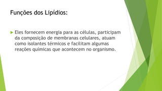 Funções dos Lipídios:
 Eles fornecem energia para as células, participam
da composição de membranas celulares, atuam
como isolantes térmicos e facilitam algumas
reações químicas que acontecem no organismo.
 