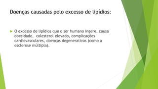 Doenças causadas pelo excesso de lipídios:
 O excesso de lipídios que o ser humano ingere, causa
obesidade, colesterol elevado, complicações
cardiovasculares, doenças degenerativas (como a
esclerose múltipla).
 