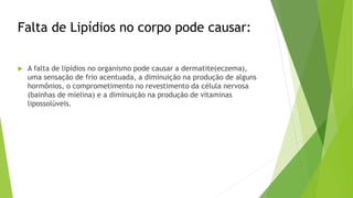 Falta de Lipídios no corpo pode causar:
 A falta de lipídios no organismo pode causar a dermatite(eczema),
uma sensação de frio acentuada, a diminuição na produção de alguns
hormônios, o comprometimento no revestimento da célula nervosa
(bainhas de mielina) e a diminuição na produção de vitaminas
lipossolúveis.
 