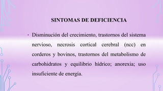 SINTOMAS DE DEFICIENCIA
• Disminución del crecimiento, trastornos del sistema
nervioso, necrosis cortical cerebral (ncc) en
corderos y bovinos, trastornos del metabolismo de
carbohidratos y equilibrio hídrico; anorexia; uso
insuficiente de energía.
 