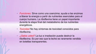 • Funciones: Sirve como una coenzima; ayuda a las enzimas
a liberar la energía a partir de nutrientes esenciales para el
cuerpo humano. La riboflavina tiene un papel importante
durante la etapa final del metabolismo de los nutrientes
energéticos.
• Toxicidad No hay síntomas de toxicidad conocidos para
riboflavina.
• ¿Sabia usted? La luz e irradiación puede destruir la
riboflavina. Es por eso que la leche es raramente vendida
en botellas transparentes.
 