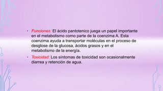• Funciones: El ácido pantotenico juega un papel importante
en el metabolismo como parte de la coenzima A. Esta
coenzima ayuda a transportar moléculas en el proceso de
desglose de la glucosa, ácidos grasos y en el
metabolismo de la energía.
• Toxicidad: Los síntomas de toxicidad son ocasionalmente
diarrea y retención de agua.
 