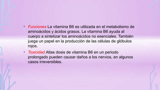 • Funciones La vitamina B6 es utilizada en el metabolismo de
aminoácidos y ácidos grasos. La vitamina B6 ayuda al
cuerpo a sintetizar los aminoácidos no esenciales. También
juega un papel en la producción de las células de glóbulos
rojos.
• Toxicidad Altas dosis de vitamina B6 en un periodo
prolongado pueden causar daños a los nervios, en algunos
casos irreversibles.
 
