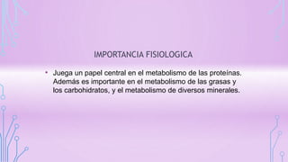 IMPORTANCIA FISIOLOGICA
• Juega un papel central en el metabolismo de las proteínas.
Además es importante en el metabolismo de las grasas y
los carbohidratos, y el metabolismo de diversos minerales.
 