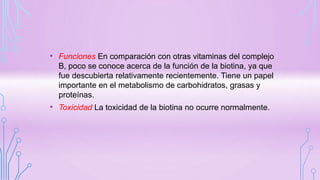 • Funciones En comparación con otras vitaminas del complejo
B, poco se conoce acerca de la función de la biotina, ya que
fue descubierta relativamente recientemente. Tiene un papel
importante en el metabolismo de carbohidratos, grasas y
proteínas.
• Toxicidad La toxicidad de la biotina no ocurre normalmente.
 