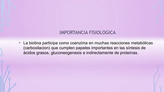 IMPORTANCIA FISIOLOGICA
• La biotina participa como coenzima en muchas reacciones metabólicas
(carboxilacion) que cumplen papeles importantes en las síntesis de
ácidos grasos, gluconeogenesis e indirectamente de proteínas.
 