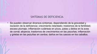 SINTOMAS DE DEFICIENCIA
• Se pueden observar diversos síntomas, dependiendo de la gravedad y
duración de la deficiencia: crecimiento retardado; trastornos de la fertilidad;
escaso plumaje; inflamación cutáneas en picos, patas y dedos en la aves
de corral; alopecia; trastornos de crecimientos en las pezuñas; inflamación
y grietas en las pezuñas en cerdos; daños en los cascos en los caballos.
 