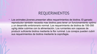 REQUERIMIENTOS
• Los animales jóvenes presentan altos requerimientos de biotina. El ganado
reproductor también necesita mas biotina para tener un funcionamiento optimo
y un desarrollo embrionario normal. Los requerimiento de biotina de 100-350
ug/kg debe cubrirse con la alimentación. Los rumiantes son capaces de
producir suficiente biotina mediante la flor ruminal. Los conejos pueden cubrir
sus requerimientos de biotina mediante la coprofagia.
 