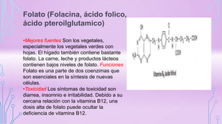 Folato (Folacina, ácido folico,
ácido pteroilglutamico)
•Mejores fuentes Son los vegetales,
especialmente los vegetales verdes con
hojas. El hígado también contiene bastante
folato. La carne, leche y productos lácteos
contienen bajos niveles de folato. Funciones
Folato es una parte de dos coenzimas que
son esenciales en la síntesis de nuevas
células.
•Toxicidad Los síntomas de toxicidad son
diarrea, insomnio e irritabilidad. Debido a su
cercana relación con la vitamina B12, una
dosis alta de folato puede ocultar la
deficiencia de vitamina B12.
 