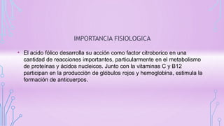 IMPORTANCIA FISIOLOGICA
• El acido fólico desarrolla su acción como factor citroborico en una
cantidad de reacciones importantes, particularmente en el metabolismo
de proteínas y ácidos nucleicos. Junto con la vitaminas C y B12
participan en la producción de glóbulos rojos y hemoglobina, estimula la
formación de anticuerpos.
 