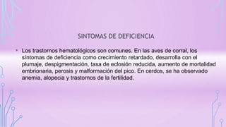 SINTOMAS DE DEFICIENCIA
• Los trastornos hematológicos son comunes. En las aves de corral, los
síntomas de deficiencia como crecimiento retardado, desarrolla con el
plumaje, despigmentación, tasa de eclosión reducida, aumento de mortalidad
embrionaria, perosis y malformación del pico. En cerdos, se ha observado
anemia, alopecia y trastornos de la fertilidad.
 