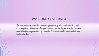 IMPORTANCIA FISIOLOGICA
Es necesaria para la hematopoyesis y el crecimiento, asi
como para diversos. En particular, es indispensable para el
metabolismo proteico y para la formación de aminoácidos
individuales
 