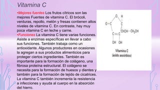 Vitamina C
•Mejores fuentes Los frutos cítricos son las
mejores Fuentes de vitamina C. El brócoli,
verduras, repollo, melón y fresas contienen altos
niveles de vitamina C. En contraste, hay muy
poca vitamina C en leche y carne.
•Funciones La vitamina C tiene varias funciones.
Asiste a enzimas específicas en llevar a cabo
sus funciones. También trabaja como un
antioxidante. Algunos productores en ocasiones
la agregan a sus productos alimenticios para
proteger ciertos ingredientes. También es
importante para la formación de colágeno, una
fibrosa proteína estructural. El colágeno se
necesita para la formación de huesos y dientes y
también para la formación de tejido de cicatrices.
La vitamina C también incrementa la resistencia
a infecciones y ayuda al cuerpo en la absorción
del hierro.
 