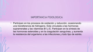 IMPORTANCIA FISIOLOGICA
• Participan en los procesos de oxidación y reducción, ocasionando
una transferencia de hidrogeno. Esta vinculada a las hormonas
suprarrenales y las vitaminas B1.y E. Participan en la síntesis de
las hormonas esteroides y en la coagulación sanguínea, y aumenta
la resistencia del organismo a las infecciones y todo tipo de estrés.
 