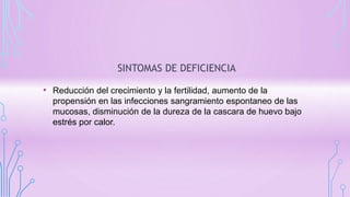 SINTOMAS DE DEFICIENCIA
• Reducción del crecimiento y la fertilidad, aumento de la
propensión en las infecciones sangramiento espontaneo de las
mucosas, disminución de la dureza de la cascara de huevo bajo
estrés por calor.
 