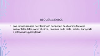 REQUERIMIENTOS
• Los requerimientos de vitamina C dependen de diversos factores
ambientales tales como el clima, cambios en la dieta, estrés, transporte
e infecciones parasitarias.
 