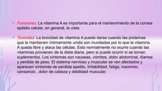 • Funciones: La vitamina A es importante para el mantenimiento de la cornea
epitelio celular, en general, la vista.
• Toxicidad: La toxicidad de vitamina A puede darse cuando las proteínas
que la mantienen íntimamente unida son inundadas por lo que la vitamina
A queda libre y ataca las células. Esto normalmente no ocurre cuando las
vitaminas provienen de la dieta diaria, pero si puede ocurrir si se toman
suplementos. Los síntomas son nauseas, vómitos, dolor abdominal, diarrea
y perdida de peso. El sistema nervioso y muscular se ven afectados y
aparecen síntomas de perdida apetito, irritabilidad, fatiga, insomnio,
cansancio , dolor de cabeza y debilidad muscular.
 