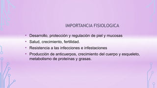 IMPORTANCIA FISIOLOGICA
• Desarrollo, protección y regulación de piel y mucosas
• Salud, crecimiento, fertilidad.
• Resistencia a las infecciones e infestaciones
• Producción de anticuerpos, crecimiento del cuerpo y esqueleto,
metabolismo de proteínas y grasas.
 