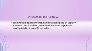 SINTOMAS DE DEFICIENCIAS
• Disminución del crecimiento, cambios patológicos en la piel y
mucosas, mortinatalidad, esterilidad, fertilidad baja, mayor
susceptibilidad a las enfermedades.
 