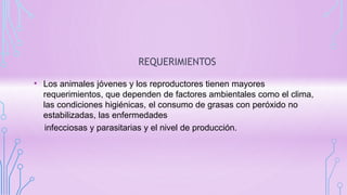 REQUERIMIENTOS
• Los animales jóvenes y los reproductores tienen mayores
requerimientos, que dependen de factores ambientales como el clima,
las condiciones higiénicas, el consumo de grasas con peróxido no
estabilizadas, las enfermedades
infecciosas y parasitarias y el nivel de producción.
 