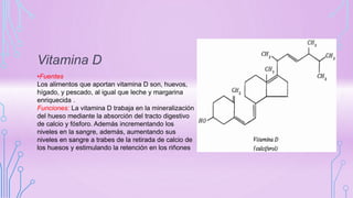 Vitamina D
•Fuentes
Los alimentos que aportan vitamina D son, huevos,
hígado, y pescado, al igual que leche y margarina
enriquecida .
Funciones: La vitamina D trabaja en la mineralización
del hueso mediante la absorción del tracto digestivo
de calcio y fósforo. Además incrementando los
niveles en la sangre, además, aumentando sus
niveles en sangre a trabes de la retirada de calcio de
los huesos y estimulando la retención en los riñones
 