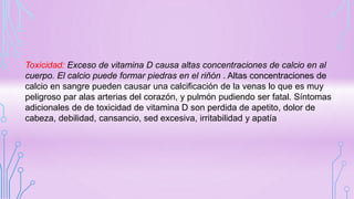 Toxicidad: Exceso de vitamina D causa altas concentraciones de calcio en al
cuerpo. El calcio puede formar piedras en el riñón . Altas concentraciones de
calcio en sangre pueden causar una calcificación de la venas lo que es muy
peligroso par alas arterias del corazón, y pulmón pudiendo ser fatal. Síntomas
adicionales de de toxicidad de vitamina D son perdida de apetito, dolor de
cabeza, debilidad, cansancio, sed excesiva, irritabilidad y apatía
 