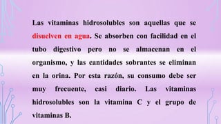 Las vitaminas hidrosolubles son aquellas que se
disuelven en agua. Se absorben con facilidad en el
tubo digestivo pero no se almacenan en el
organismo, y las cantidades sobrantes se eliminan
en la orina. Por esta razón, su consumo debe ser
muy frecuente, casi diario. Las vitaminas
hidrosolubles son la vitamina C y el grupo de
vitaminas B.
 