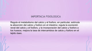 IMPORTACIA FISIOLOGICA
Regula el metabolismo del calcio y el fosforo, en particular, estimula
la absorción del calcio y fosforo en el intestino; regula la excreción
renal del calcio y el fosforo, y la incorporación del calcio y fosforo a
los huesos; mejora la tasa de intercambios de calcio y fosforo en el
tejido óseo.
 