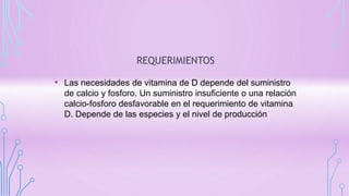 REQUERIMIENTOS
• Las necesidades de vitamina de D depende del suministro
de calcio y fosforo. Un suministro insuficiente o una relación
calcio-fosforo desfavorable en el requerimiento de vitamina
D. Depende de las especies y el nivel de producción
 