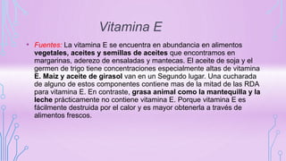 Vitamina E
• Fuentes: La vitamina E se encuentra en abundancia en alimentos
vegetales, aceites y semillas de aceites que encontramos en
margarinas, aderezo de ensaladas y mantecas. El aceite de soja y el
germen de trigo tiene concentraciones especialmente altas de vitamina
E. Maíz y aceite de girasol van en un Segundo lugar. Una cucharada
de alguno de estos componentes contiene mas de la mitad de las RDA
para vitamina E. En contraste, grasa animal como la mantequilla y la
leche prácticamente no contiene vitamina E. Porque vitamina E es
fácilmente destruida por el calor y es mayor obtenerla a través de
alimentos frescos.
 