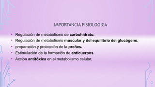 IMPORTANCIA FISIOLOGICA
• Regulación de metabolismo de carbohidrato.
• Regulación de metabolismo muscular y del equilibrio del glucógeno.
• preparación y protección de la preñes.
• Estimulación de la formación de anticuerpos.
• Acción antitóxica en el metabolismo celular.
 
