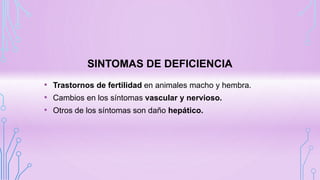 SINTOMAS DE DEFICIENCIA
• Trastornos de fertilidad en animales macho y hembra.
• Cambios en los síntomas vascular y nervioso.
• Otros de los síntomas son daño hepático.
 