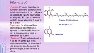 Vitamina K
•Fuentes: El tracto digestivo de
humanos contiene bacterias que
sintetizan vitamina K, la cual parte
es absorbida y parte acumulada
en e hígado. El cuerpo necesita
también tomar vitamina K a partir
de la dieta.
Funciones: La vitamina K es
esencial para la síntesis de
algunas proteínas relacionadas
con la coagulación y para la
formación de hueso.
•Toxicidad: Toxicidad de vitamina
K se da en gente que toma
sustitutos solubles de vitamina K.
Los síntomas son hemólisis de
glóbulos rojos, daño cerebral e
icteria.
 